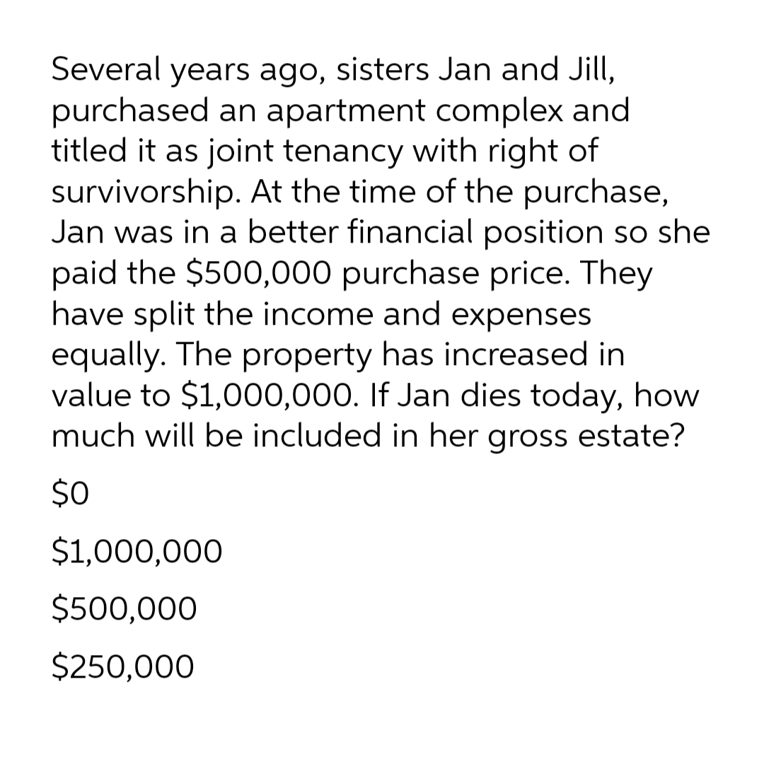 Several years ago, sisters Jan and Jill,
purchased an apartment complex and
titled it as joint tenancy with right of
survivorship. At the time of the purchase,
Jan was in a better financial position so she
paid the $500,000 purchase price. They
have split the income and expenses
equally. The property has increased in
value to $1,000,000. If Jan dies today, how
much will be included in her gross estate?
$0
$1,000,000
$500,000
$250,000

