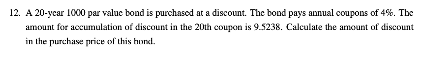 12. A 20-year 1000 par value bond is purchased at a discount. The bond pays annual coupons of 4%. The
amount for accumulation of discount in the 20th coupon is 9.5238. Calculate the amount of discount
in the purchase price of this bond.
