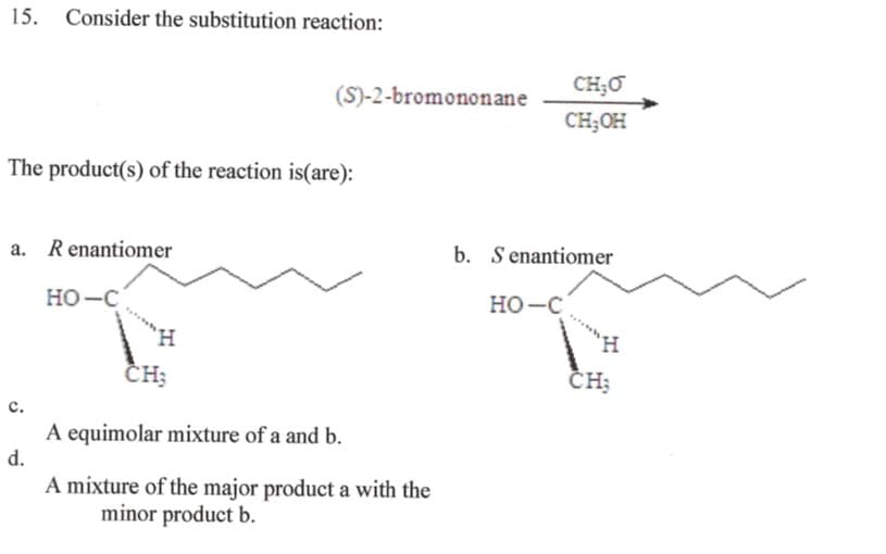 15. Consider the substitution reaction:
The product(s) of the reaction is(are):
a. R enantiomer
C.
d.
HO-C
(S)-2-bromononane
H
CH;
A equimolar mixture of a and b.
A mixture of the major product a with the
minor product b.
CH₂O
CH₂OH
b. Senantiomer
HO-C
CH;