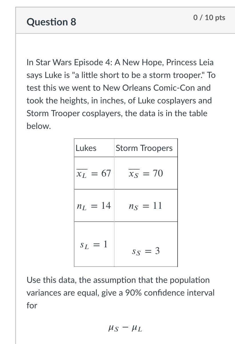 0/ 10 pts
Question 8
In Star Wars Episode 4: A New Hope, Princess Leia
says Luke is "a little short to be a storm trooper." To
test this we went to New Orleans Comic-Con and
took the heights, in inches, of Luke cosplayers and
Storm Trooper cosplayers, the data is in the table
below.
Lukes
Storm Troopers
XL = 67
Xs =
70
14
Ns = 11
|3|
SL
= 1
SS
%3D
Use this data, the assumption that the population
variances are equal, give a 90% confidence interval
for
Hs - HL
3.
