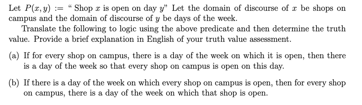 Let P(x, y) :=
campus and the domain of discourse of y be days of the week.
Translate the following to logic using the above predicate and then determine the truth
value. Provide a brief explanation in English of your truth value assessment.
´ Shop x is open on day y" Let the domain of discourse of x be shops on
(a)
for every shop on campus,
there is a day of the week on which it is open, then there
is a day of the week so that every shop on campus is open on this day.
(b) If there is a day of the week on which every shop on campus is open, then for every shop
on campus, there is a day of the week on which that shop is open.
