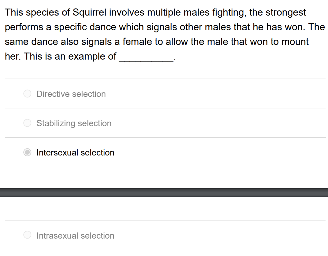 This species of Squirrel involves multiple males fighting, the strongest
performs a specific dance which signals other males that he has won. The
same dance also signals a female to allow the male that won to mount
her. This is an example of
Directive selection
Stabilizing selection
Intersexual selection
Intrasexual selection
