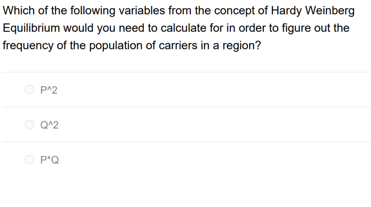 Which of the following variables from the concept of Hardy Weinberg
Equilibrium would you need to calculate for in order to figure out the
frequency of the population of carriers in a region?
O P^2
Q^2
P*Q
