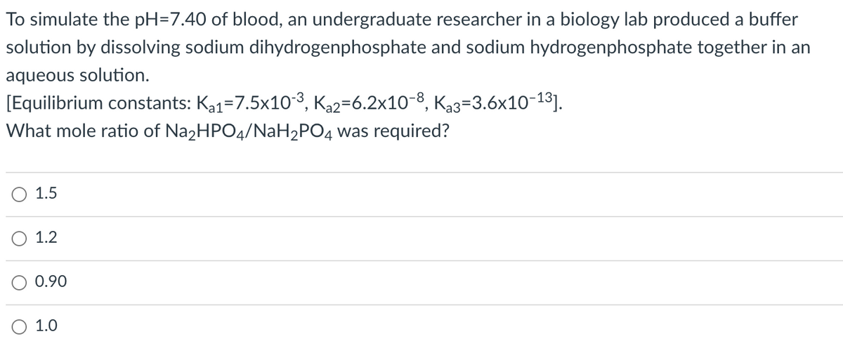 To simulate the pH=7.40 of blood, an undergraduate researcher in a biology lab produced a buffer
solution by dissolving sodium dihydrogenphosphate and sodium hydrogenphosphate together in an
aqueous solution.
[Equilibrium constants: Ka1=7.5x10-3, Ka2=6.2x10-8, Ka3=3.6x10-13].
What mole ratio of Na2HPO4/NaH2PO4 was required?
1.5
1.2
0.90
1.0
