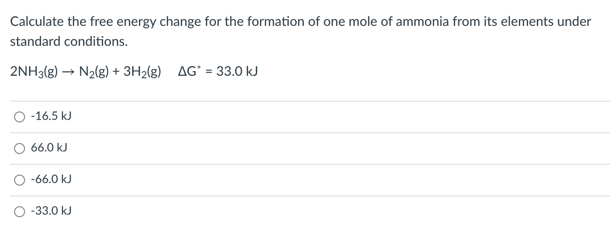 Calculate the free energy change for the formation of one mole of ammonia from its elements under
standard conditions.
2NH3(g) -
→ N2(g) + 3H2(g) AG° = 33.0 kJ
-16.5 kJ
66.0 kJ
-66.0 kJ
-33.0 kJ
