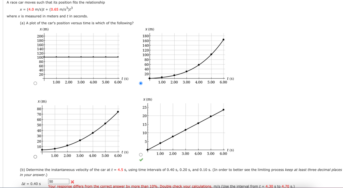 A race car moves such that its position fits the relationship
(4.0 m/s)t + (0.65 m/s³)t³
X =
where x is measured in meters and t in seconds.
(a) A plot of the car's position versus time is which of the following?
x (m)
x (m)
180-
160
140
120
200-
180
160
140
120
100
100
80
80
60
60
40
40
20
20
t (s)
6.00
+ t (s)
6.00
1.00
2.00
3.00
4.00
5.00
1.00
2.00
3.00
4.00
5.00
X (m)
X (m)
25
80
70
20
60
50
15
40
10
30
20
5
10
+t(s)
6.00
+t(s)
6.00
1.00
2.00
3.00
4.00
5.00
1.00
2.00
3.00
4.00
5.00
(b) Determine the instantaneous velocity of the car at t = 4.5 s, using time intervals of 0.40 s, 0.20 s, and 0.10 s. (In order to better see the limiting process keep at least three decimal places
in your answer.)
50
At =
0.40 s
Your response differs from the correct answer by more than 10%. Double check your calculations. m/s (Use the interval from t = 4.30 s to 4.70 s.)
