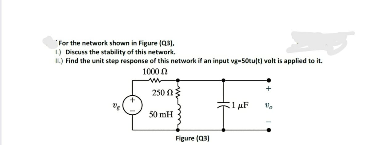 For the network shown in Figure (Q3),
1.) Discuss the stability of this network.
II.) Find the unit step response of this network if an input vg=50tu(t) volt is applied to it.
1000 N
+
250 N
+
Vg
:1 μF
Vo
50 mH
Figure (Q3)

