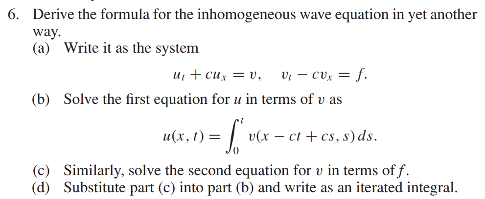 6. Derive the formula for the inhomogeneous wave equation in yet another
way.
(a) Write it as the system
Ut + cux = V, Ut - CVx = f.
(b) Solve the first equation for u in terms of v as
t
= S'
u(x, t)
v(x − ct + cs, s) ds.
(c) Similarly, solve the second equation for v in terms of f.
(d) Substitute part (c) into part (b) and write as an iterated integral.