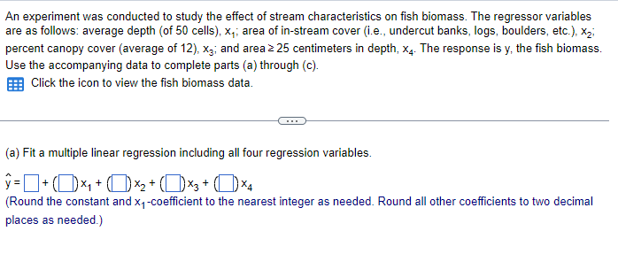 An experiment was conducted to study the effect of stream characteristics on fish biomass. The regressor variables
are as follows: average depth (of 50 cells), x₁; area of in-stream cover (i.e., undercut banks, logs, boulders, etc.), X₂;
percent canopy cover (average of 12), x3; and area > 25 centimeters in depth, x4. The response is y, the fish biomass.
Use the accompanying data to complete parts (a) through (c).
Click the icon to view the fish biomass data.
(a) Fit a multiple linear regression including all four regression variables.
ŷ= + (1)×₁ + ( ) ×+ (1)×3+ (×4
(Round the constant and x₁-coefficient to the nearest integer as needed. Round all other coefficients to two decimal
places as needed.)