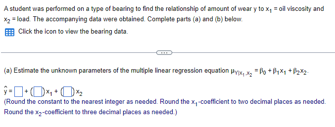 A student was performed on a type of bearing to find the relationship of amount of wear y to x₁ = oil viscosity and
x2 = load. The accompanying data were obtained. Complete parts (a) and (b) below.
Click the icon to view the bearing data.
(a) Estimate the unknown parameters of the multiple linear regression equation Hy|x₁.x2 = Po +B1x1 + B2x2
ŷ = |
(Round the constant to the nearest integer as needed. Round the x₁-coefficient to two decimal places as needed.
Round the x2-coefficient to three decimal places as needed.)