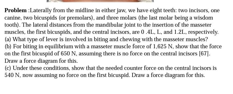 Problem :Laterally from the midline in either jaw, we have eight teeth: two incisors, one
canine, two bicuspids (or premolars), and three molars (the last molar being a wisdom
tooth). The lateral distances from the mandibular joint to the insertion of the masseter
muscles, the first bicuspids, and the central incisors, are 0 .4L, L, and 1.2L, respectively.
(a) What type of lever is involved in biting and chewing with the masseter muscles?
(b) For biting in equilibrium with a masseter muscle force of 1,625 N, show that the force
on the first bicuspid of 650 N, assuming there is no force on the central incisors [67].
Draw a force diagram for this.
(c) Under these conditions, show that the needed counter force on the central incisors is
540 N, now assuming no force on the first bicuspid. Draw a force diagram for this.
