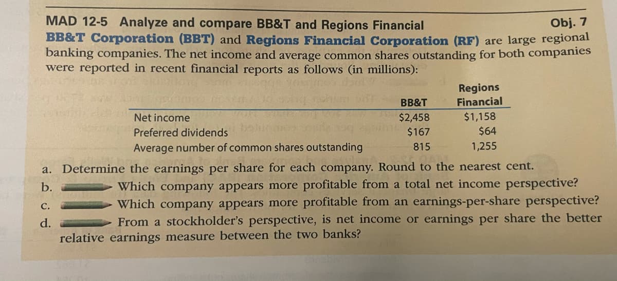 MAD 12-5 Analyze and compare BB&T and Regions Financial
BB&T Corporation (BBT) and Regions Financial Corporation (RF) are large regional
banking companies. The net income and average common shares outstanding for both companies
were reported in recent financial reports as follows (in millions):
Obj. 7
Regions
Financial
BB&T
$1,158
$64
Net income
$2,458
Preferred dividends
$167
Average number of common shares outstanding
815
1,255
a. Determine the earnings per share for each company. Round to the nearest cent.
Which company appears more profitable from a total net income perspective?
Which company appears more profitable from an earnings-per-share perspective?
From a stockholder's perspective, is net income or earnings per share the better
b.
с.
d.
relative earnings measure between the two banks?
