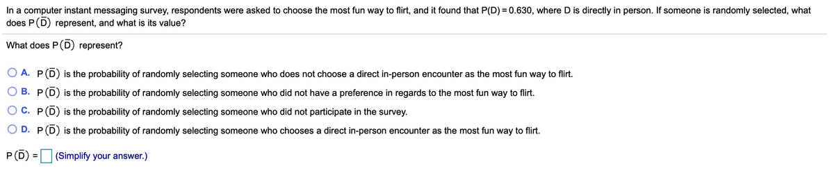 In a computer instant messaging survey, respondents were asked to choose the most fun way to flirt, and it found that P(D) = 0.630, where D is directly in person. If someone is randomly selected, what
does P(D) represent, and what is its value?
What does P(D) represent?
A. P(D) is the probability of randomly selecting someone who does not choose a direct in-person encounter as the most fun way to flirt.
B. P(D) is the probability of randomly selecting someone who did not have a preference in regards to the most fun way to flirt.
O C. P(D) is the probability of randomly selecting someone who did not participate in the survey.
D. P(D) is the probability of randomly selecting someone who chooses a direct in-person encounter as the most fun way to flirt.
P(D) = (Simplify your answer.)
