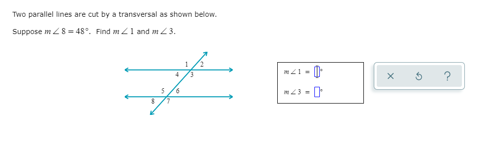 Two parallel lines are cut by a transversal as shown below.
Suppose m Z 8 = 48°. Find mZ1 and m 3.
m 21 =
4
5
m 23 =
8
