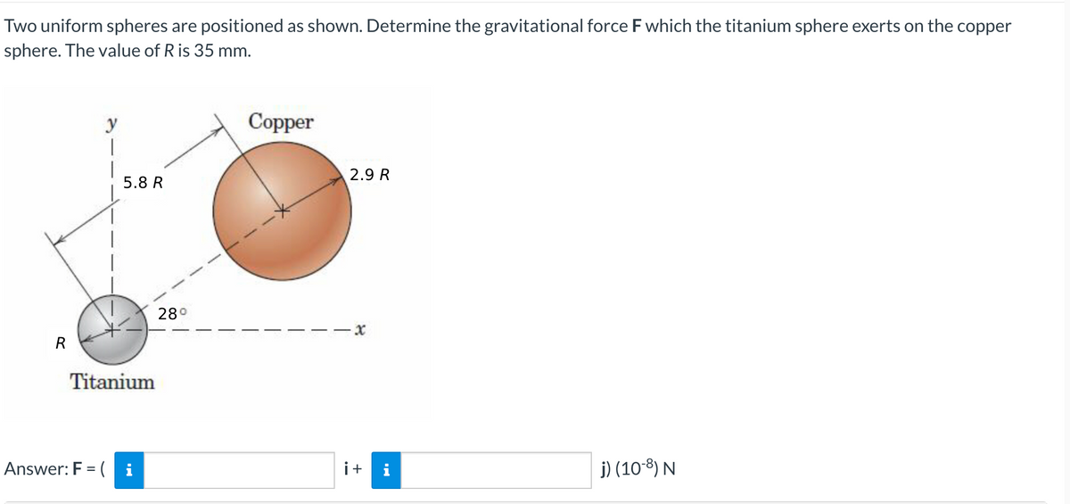 Two uniform spheres are positioned as shown. Determine the gravitational force F which the titanium sphere exerts on the copper
sphere. The value of R is 35 mm.
y
Copper
2.9 R
j) (108) N
R
5.8 R
Titanium
i
Answer: F = (
28°
i+
