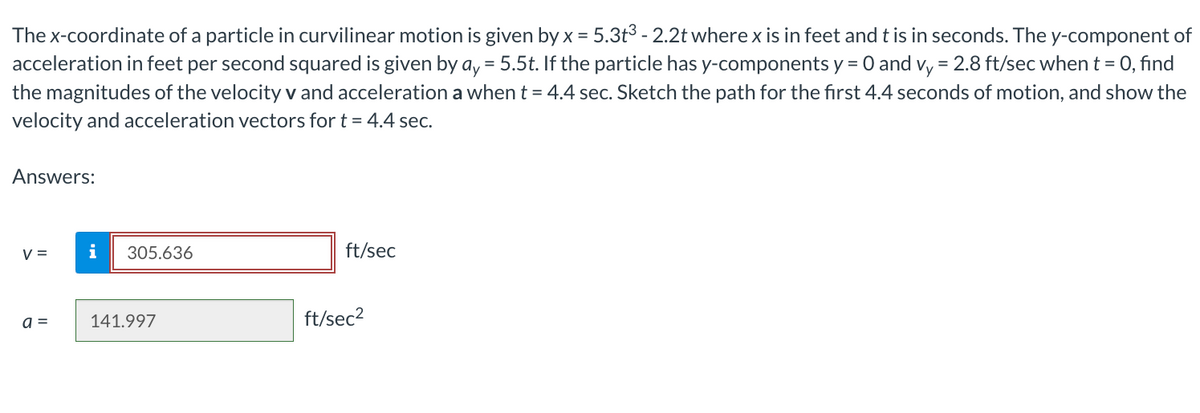 The x-coordinate of a particle in curvilinear motion is given by x = 5.3t³ - 2.2t where x is in feet and t is in seconds. The y-component of
acceleration in feet per second squared is given by ay = 5.5t. If the particle has y-components y = 0 and vy = 2.8 ft/sec when t = 0, find
the magnitudes of the velocity v and acceleration a when t = 4.4 sec. Sketch the path for the first 4.4 seconds of motion, and show the
velocity and acceleration vectors for t = 4.4 sec.
Answers:
V =
a =
i
305.636
141.997
ft/sec
ft/sec²