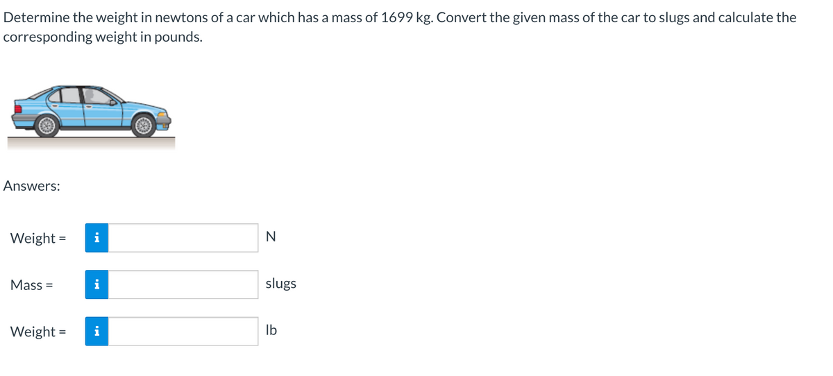 Determine the weight in newtons of a car which has a mass of 1699 kg. Convert the given mass of the car to slugs and calculate the
corresponding weight in pounds.
Answers:
Weight = i
N
Mass=
slugs
Weight =
lb
MO
MO
