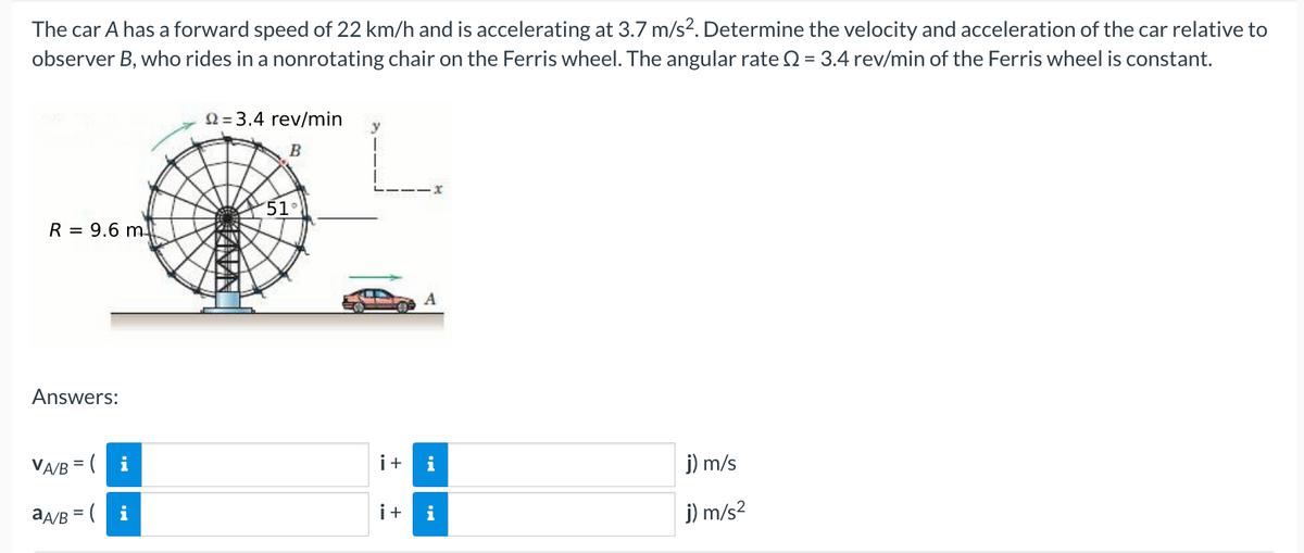 The car A has a forward speed of 22 km/h and is accelerating at 3.7 m/s². Determine the velocity and acceleration of the car relative to
observer B, who rides in a nonrotating chair on the Ferris wheel. The angular rate = 3.4 rev/min of the Ferris wheel is constant.
R 9.6 m
Answers:
VA/B = (
aA/B = (
i
i
22= 3.4 rev/min
B
51
i+ i
i+ i
j) m/s
j) m/s²