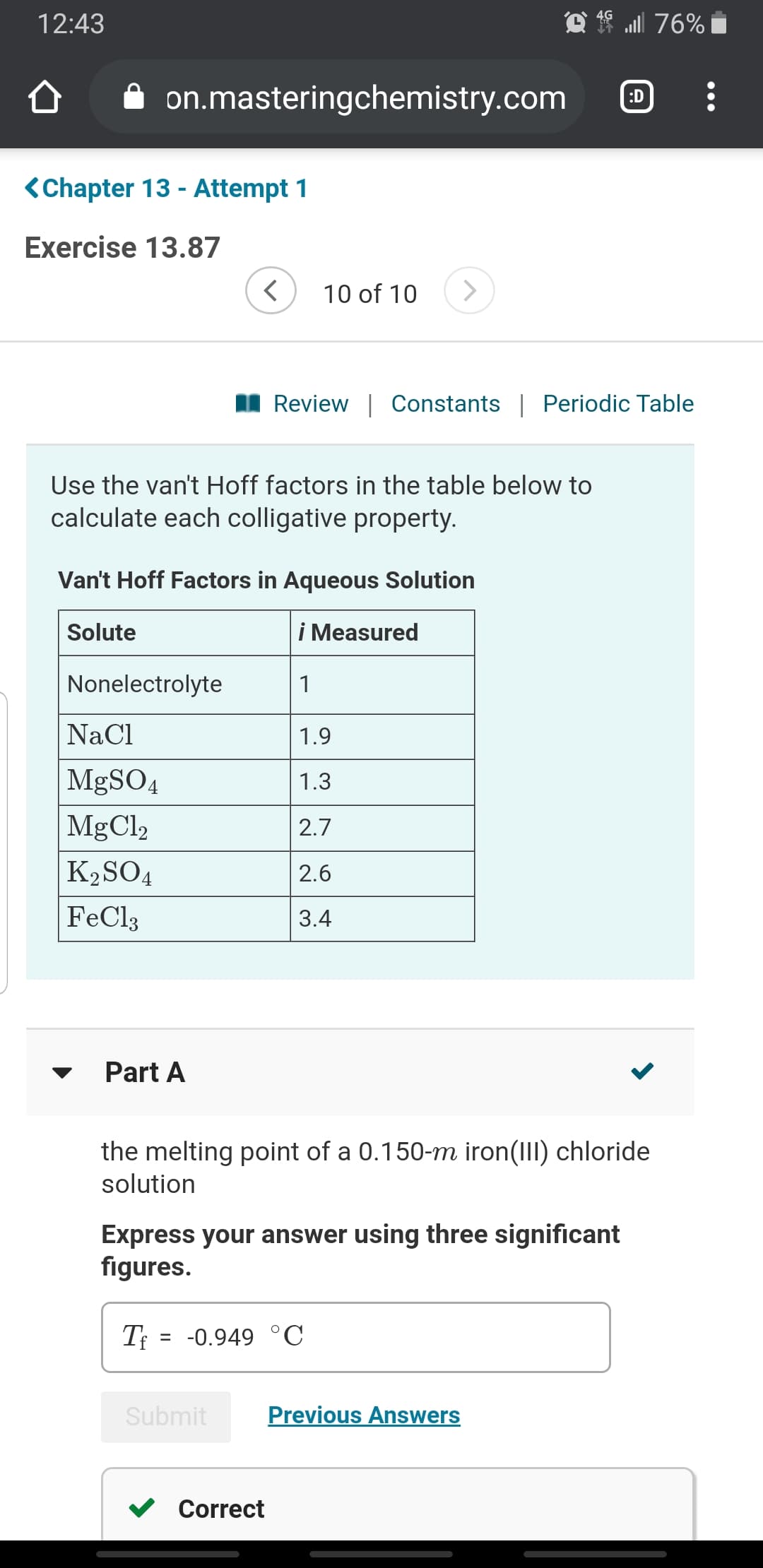 f ull 76%
12:43
on.masteringchemistry.com
:D
<Chapter 13 - Attempt 1
Exercise 13.87
<>
10 of 10
I Review | Constants | Periodic Table
Use the van't Hoff factors in the table below to
calculate each colligative property.
Van't Hoff Factors in Aqueous Solution
i Measured
Solute
Nonelectrolyte
NaCl
1.9
MgSO4
1.3
MgCl,
2.7
K2SO4
2.6
FeCl3
3.4
Part A
the melting point of a 0.150-m iron(III) chloride
solution
Express your answer using three significant
figures.
= -0.949 °C
%3D
Previous Answers
Submit
Correct
