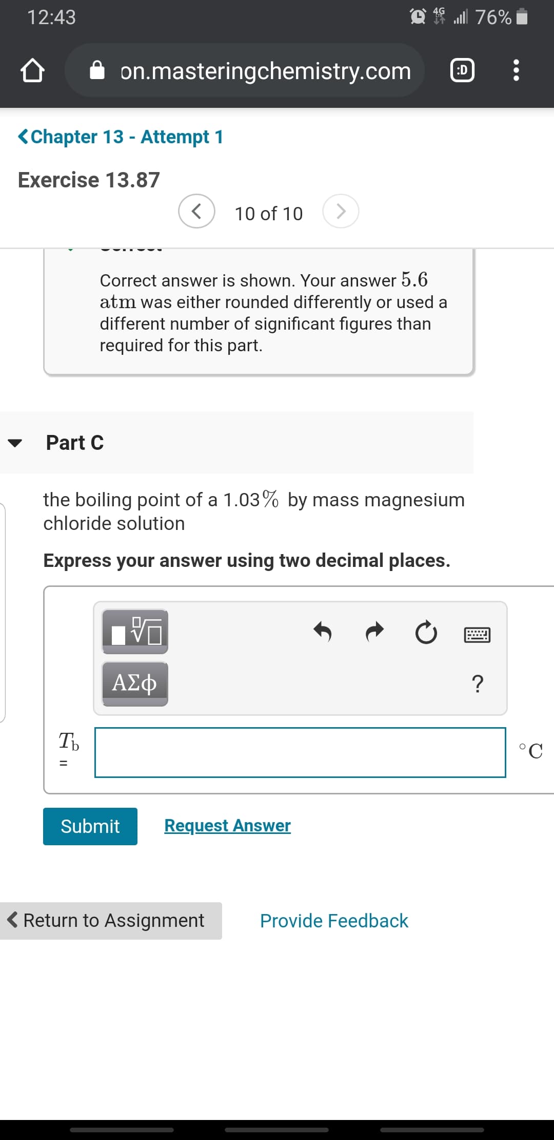 f ull 76%
12:43
on.masteringchemistry.com
:D
<Chapter 13 - Attempt 1
Exercise 13.87
<>
10 of 10
Correct answer is shown. Your answer 5.6
atm was either rounded differently or used a
different number of significant figures than
required for this part.
Part C
the boiling point of a 1.03% by mass magnesium
chloride solution
Express your answer using two decimal places.
ΑΣφ
°C
Request Answer
Submit
( Return to Assignment
Provide Feedback
