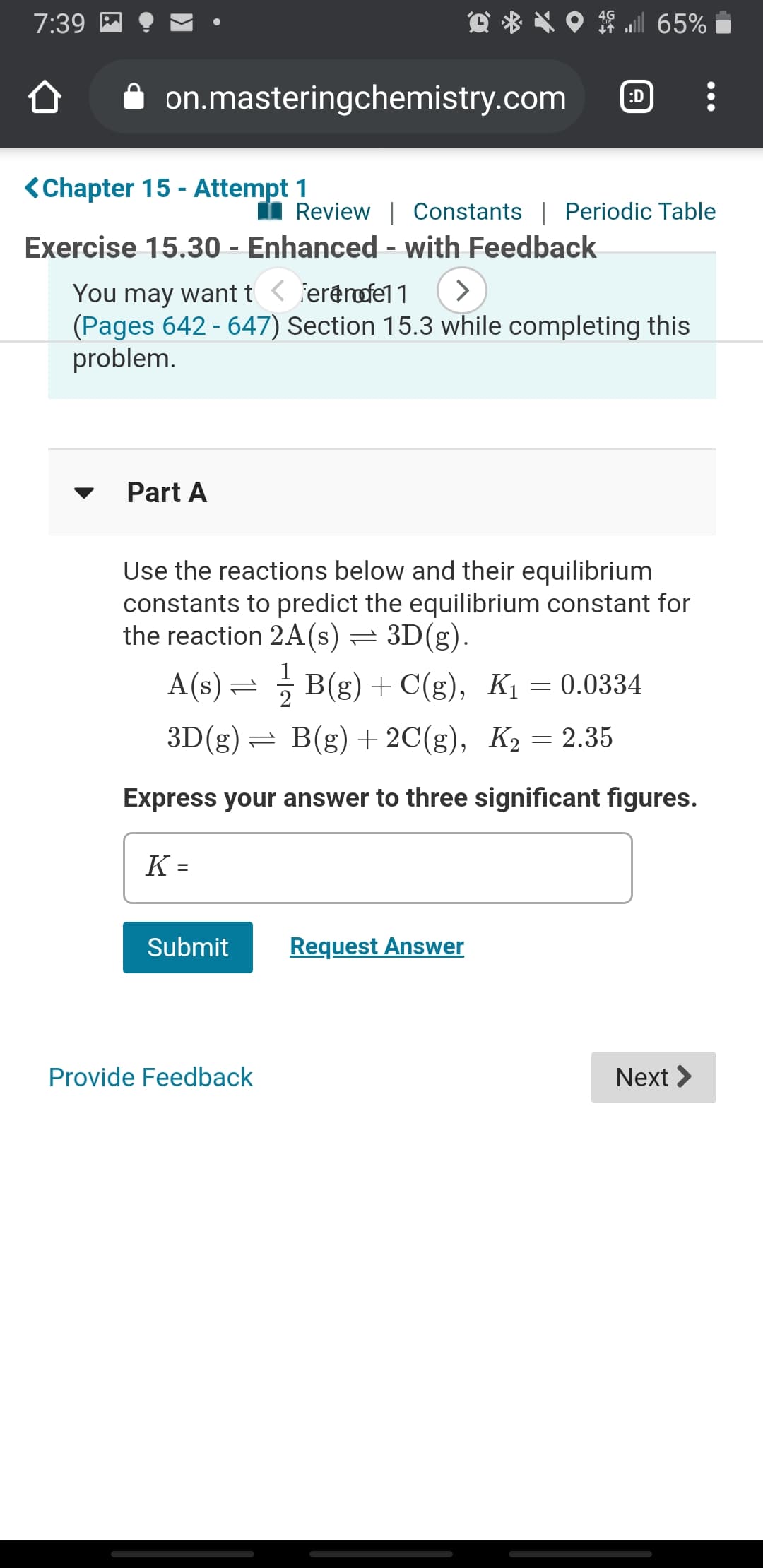 7:39 M
l 65%
on.masteringchemistry.com
:D
<Chapter 15 - Attempt 1
Review | Constants | Periodic Table
Exercise 15.30 - Enhanced - with Feedback
You may want t < fererofel 1
(Pages 642 - 647) Section 15.3 while completing this
problem.
Part A
Use the reactions below and their equilibrium
constants to predict the equilibrium constant for
the reaction 2A(s) = 3D(g).
A(s) = B(g) + C(g), K1 = 0.0334
3D(g)= B(g) + 2C(g), K2 = 2.35
Express your answer to three significant figures.
K =
Submit
Request Answer
Provide Feedback
Next >
