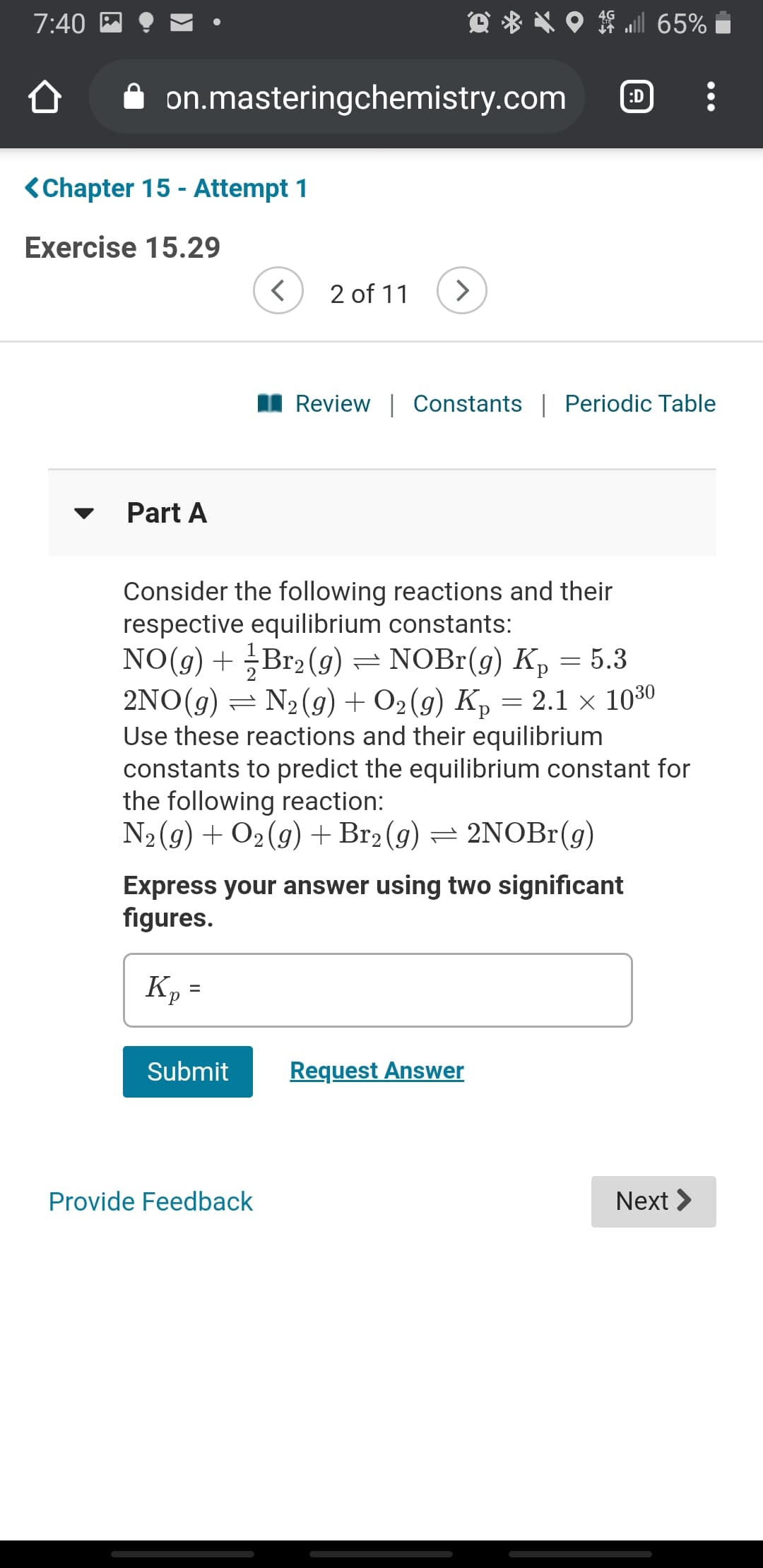 7:40
l 65%
on.masteringchemistry.com
:D
<Chapter 15 - Attempt 1
Exercise 15.29
2 of 11
II Review | Constants | Periodic Table
Part A
Consider the following reactions and their
respective equilibrium constants:
NO(g) + Br2 (g) = NOBr(g) Kp = 5.3
2NO(g) = N2(g) + O2 (g) K, = 2.1 × 1030
Use these reactions and their equilibrium
constants to predict the equilibrium constant for
the following reaction:
N2(9) + O2(g) +Br2 (g) = 2NOBr(g)
Express your answer using two significant
figures.
Kp =
Submit
Request Answer
Provide Feedback
Next >
