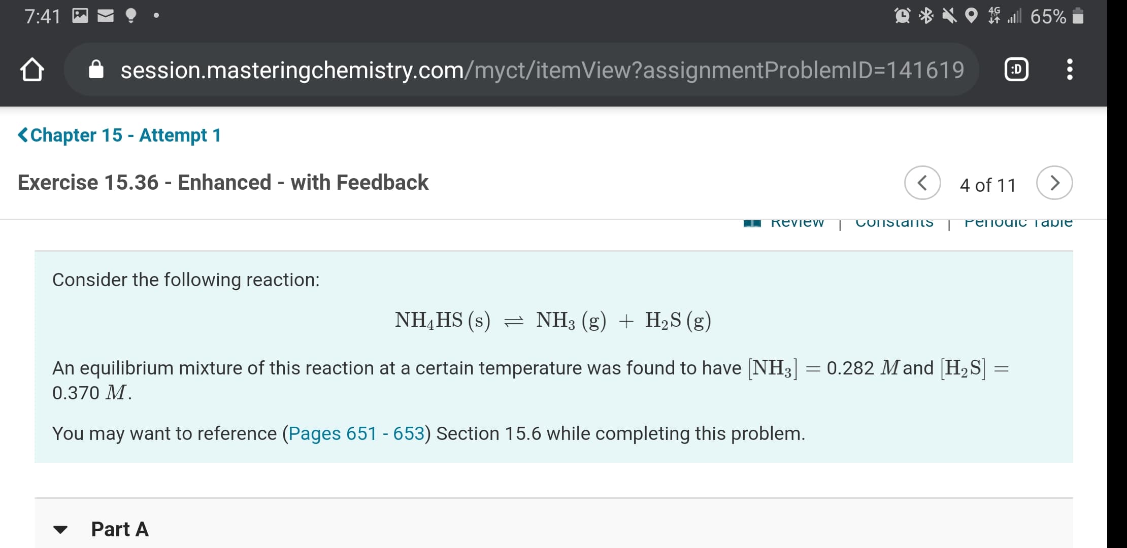7:41
session.masteringchemistry.com/myct/itemView?assignmentProblemID=141619
:D
<Chapter 15 - Attempt 1
Exercise 15.36 - Enhanced - with Feedback
4 of 11
Review
COnstanIS
PenodioC Tabie
Consider the following reaction:
NH,HS (s) = NH3 (g) + H2S (g)
An equilibrium mixture of this reaction at a certain temperature was found to have NH3]
0.282 Mand [H2S] =
0.370 M.
You may want to reference (Pages 651 - 653) Section 15.6 while completing this problem.
Part A
