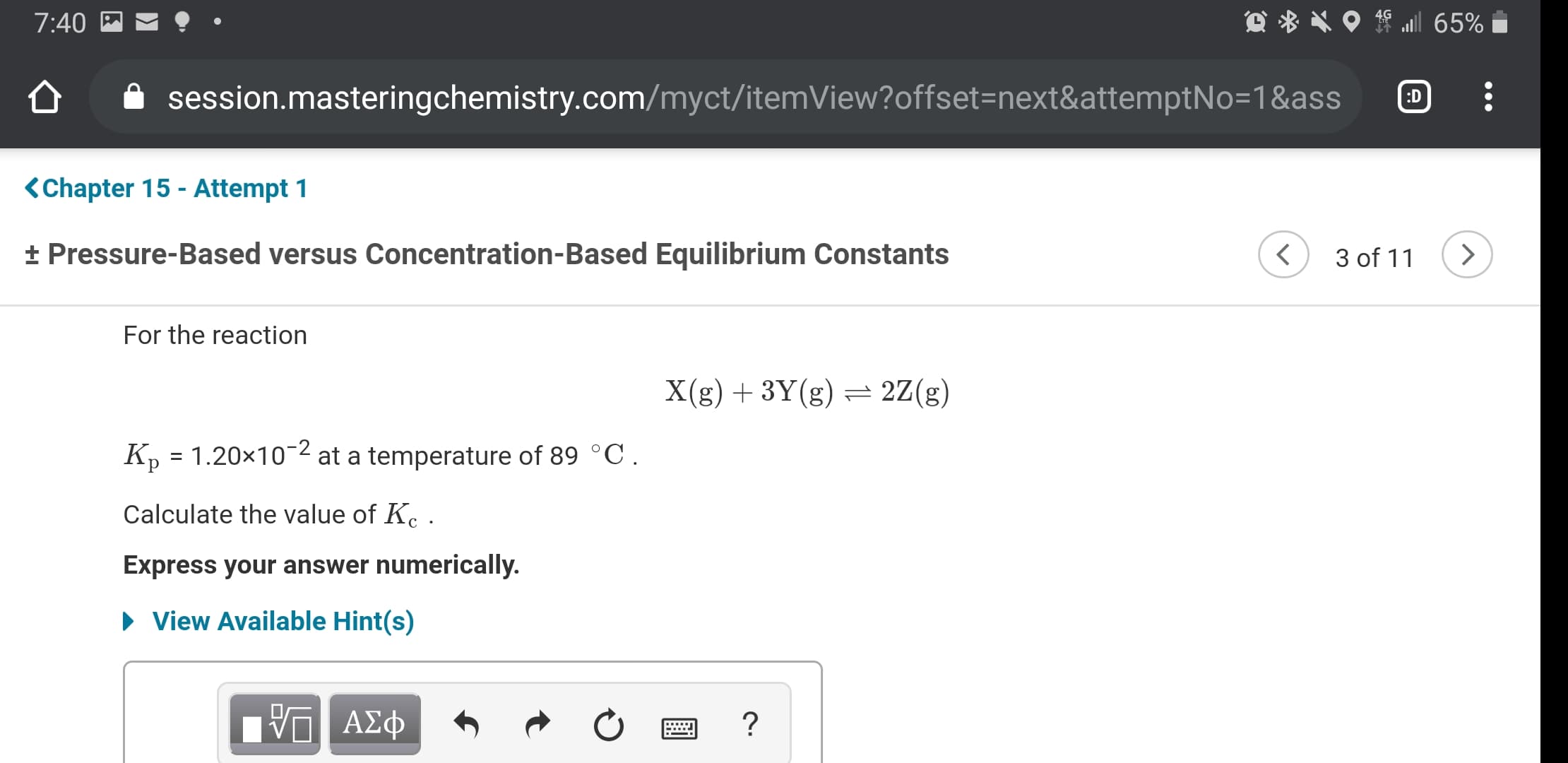 7:40
session.masteringchemistry.com/myct/itemView?offset=next&attemptNo=1&ass
:D
<Chapter 15 - Attempt 1
+ Pressure-Based versus Concentration-Based Equilibrium Constants
3 of 11
For the reaction
X(g) + 3Y(g) = 2Z(g)
K, = 1.20x10-2 at a temperature of 89 °C.
Calculate the value of K. .
Express your answer numerically.
• View Available Hint(s)
ΑΣφ
