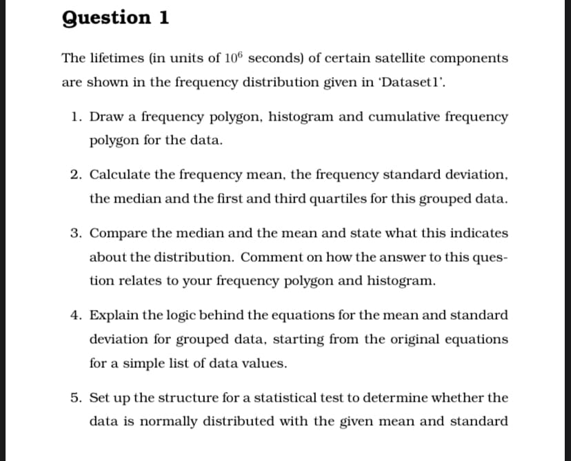 Question 1
The lifetimes (in units of 106 seconds) of certain satellite components
are shown in the frequency distribution given in 'Datasetl'.
1. Draw a frequency polygon, histogram and cumulative frequency
polygon for the data.
2. Calculate the frequency mean, the frequency standard deviation,
the median and the first and third quartiles for this grouped data.
3. Compare the median and the mean and state what this indicates
about the distribution. Comment on how the answer to this ques-
tion relates to your frequency polygon and histogram.
4. Explain the logic behind the equations for the mean and standard
deviation for grouped data, starting from the original equations
for a simple list of data values.
5. Set up the structure for a statistical test to determine whether the
data is normally distributed with the given mean and standard
