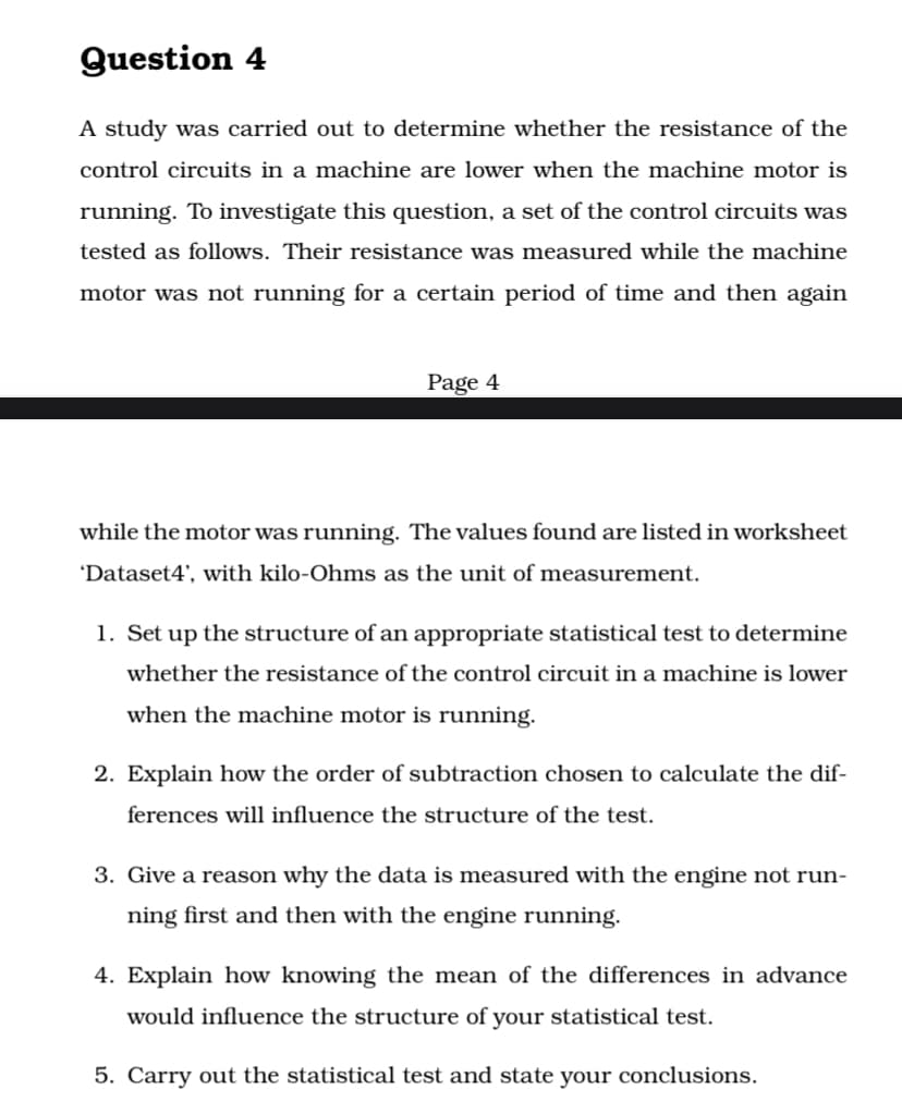 Question 4
A study was carried out to determine whether the resistance of the
control circuits in a machine are lower when the machine motor is
running. To investigate this question, a set of the control circuits was
tested as follows. Their resistance was measured while the machine
motor was not running for a certain period of time and then again
Page 4
while the motor was running. The values found are listed in worksheet
'Dataset4', with kilo-Ohms as the unit of measurement.
1. Set up the structure of an appropriate statistical test to determine
whether the resistance of the control circuit in a machine is lower
when the machine motor is running.
2. Explain how the order of subtraction chosen to calculate the dif-
ferences will influence the structure of the test.
3. Give a reason why the data is measured with the engine not run-
ning first and then with the engine running.
4. Explain how knowing the mean of the differences in advance
would influence the structure of your statistical test.
5. Carry out the statistical test and state your conclusions.
