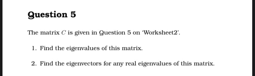 Question 5
The matrix C is given in Question 5 on 'Worksheet2'.
1. Find the eigenvalues of this matrix.
2. Find the eigenvectors for any real eigenvalues of this matrix.

