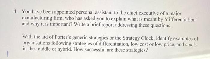 4. You have been appointed personal assistant to the chief executive of a major
manufacturing firm, who has asked you to explain what is meant by 'differentiation'
and why it is important? Write a brief report addressing these questions.
With the aid of Porter's generic strategies or the Strategy Clock, identify examples of
organisations following strategies of differentiation, low cost or low price, and stuck-
in-the-middle or hybrid. How successful are these strategies?
