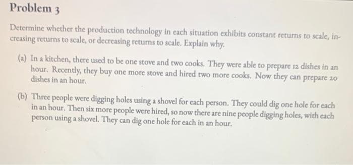 Problem 3
Determine whether the production technology in each situation exhibits constant returns to scale, in-
creasing returns to scale, or decreasing returns to scale. Explain why.
(a) In a kitchen, there used to be one stove and two cooks. They were able to prepare 12 dishes in an
hour. Recently, they buy one more stove and hired two more cooks. Now they can prepare 20
dishes in an hour.
(b) Three people were digging holes using a shovel for each person. They could dig one hole for each
in an hour. Then six more people were hired, so now there are nine people digging holes, with each
person using a shovel. They can dig one hole for each in an hour.

