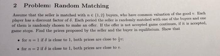 2
Problem: Random Matching
Assume that the seller is matched with ne {1,2) buyvers, who have common valuation of the good v. Each
player has a discount factor of 6. Each period the seller is randomly matched with one of the buyers and one
of them is randomly chosen to make an offer. If the offer is not accepted game continues, if it is accepted,
game stops. Find the prices proposed by the seller and the buyer in equilibrium. Show that
• for n = 1
1 if 6 is close to 1, both prices are close to v;
• for n = 2 if o is close to 1, both prices are close to v.
%3D
