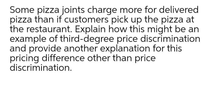 Some pizza joints charge more for delivered
pizza than if customers pick up the pizza at
the restaurant. Explain how this might be an
example of third-degree price discrimination
and provide another explanation for this
pricing difference other than price
discrimination.
