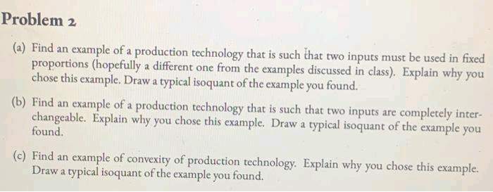 Problem 2
(a) Find an example of a production technology that is such that two inputs must be used in fixed
proportions (hopefully a different one from the examples discussed in class). Explain why you
chose this example. Draw a typical isoquant of the example you found.
(b) Find an example of a production technology that is such that two inputs are completely inter-
changeable. Explain why you chose this example. Draw a typical isoquant of the example you
found.
(c) Find an example of convexity of production technology. Explain why you chose this example.
Draw a typical isoquant of the example you found.
