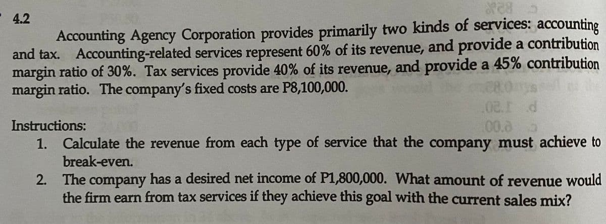 4.2
Accounting Agency Corporation provides primarily two kinds of services: accounting
and tax. Accounting-related services represent 60% of its revenue, and provide a contribution
margin ratio of 30%. Tax services provide 40% of its revenue, and provide a 45% contribution
margin ratio. The company's fixed costs are P8,100,000.
.02.1 d
00.0
Instructions:
1. Calculate the revenue from each type of service that the company must achieve to
break-even.
2. The company has a desired net income of P1,800,000. What amount of revenue would
the firm earn from tax services if they achieve this goal with the current sales mix?

