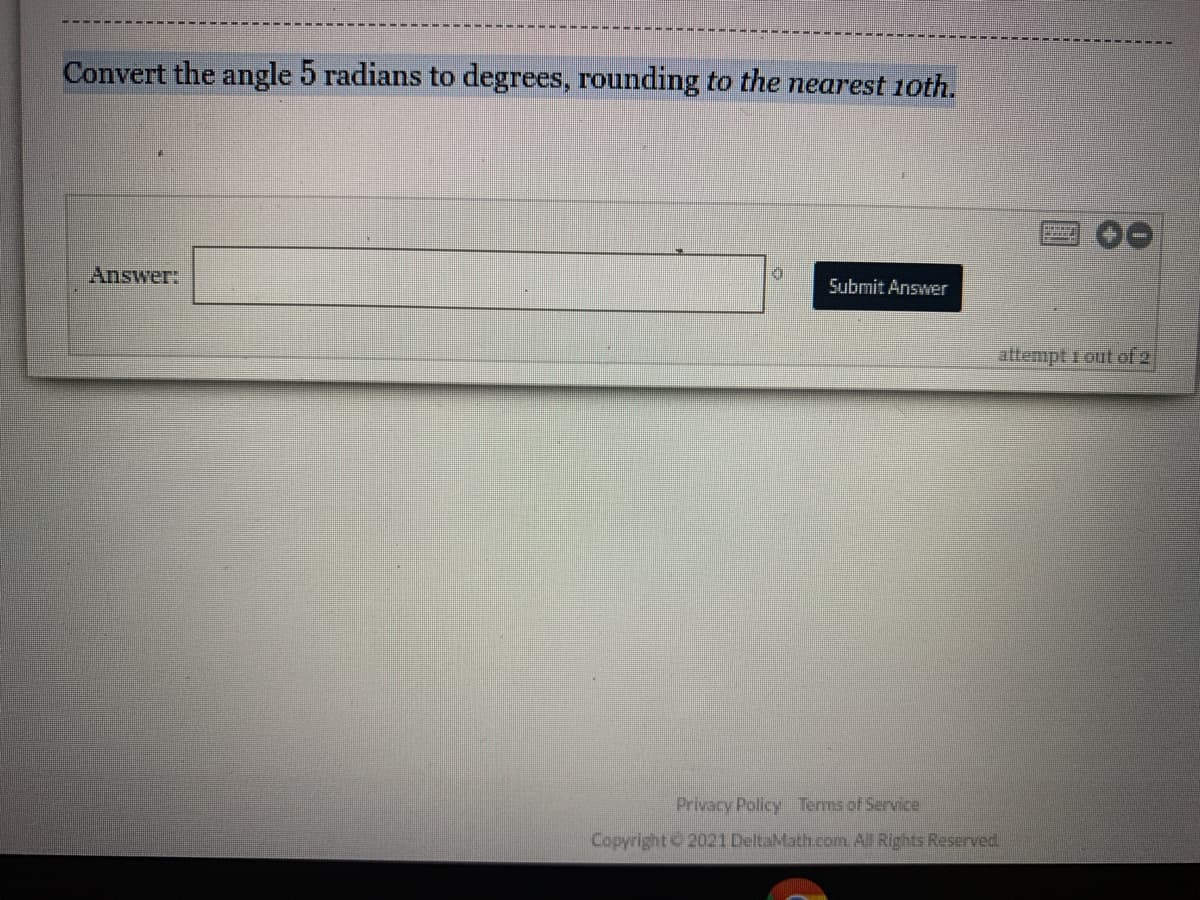 Convert the angle 5 radians to degrees, rounding to the nearest 1oth.
Answer:
Submit Answer
attempt 1 out of 2
Privacy Policy Terms of Service
Copyright 2021 DeltaMath.comn All Rights Reserved
