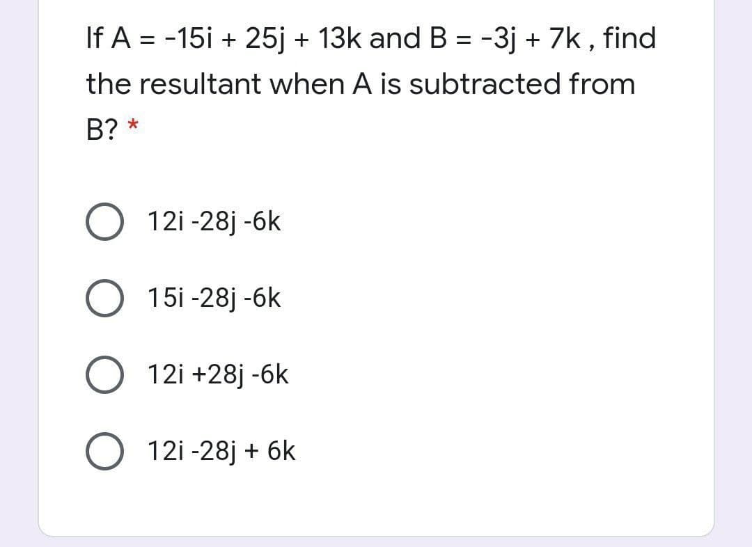 If A = -15i + 25j + 13k and B = -3j + 7k , find
the resultant when A is subtracted from
B? *
O 12i -28j -6k
O 15i -28j -6k
O 12i +28j -6k
O 12i -28j + 6k
