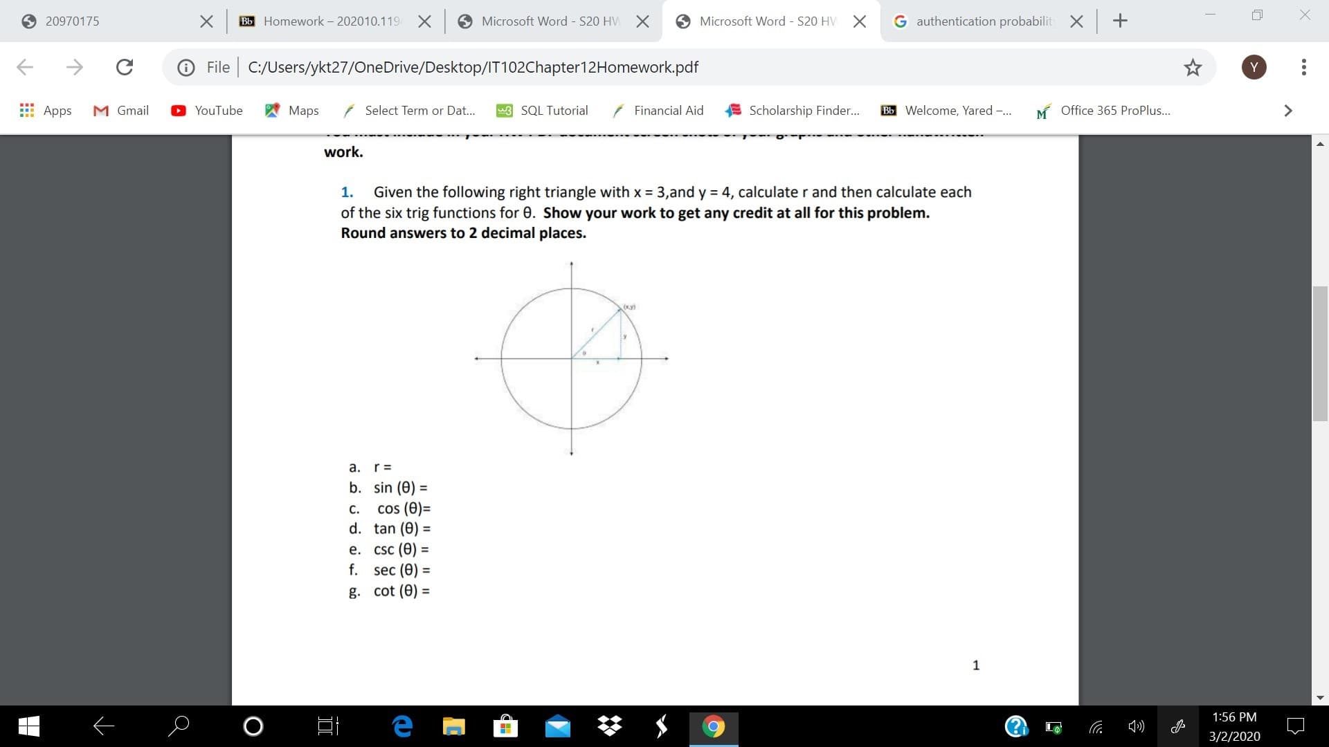 O 20970175
Bb Homework - 202010.119-
O Microsoft Word S20 HVM
O Microsoft Word - S20 HV
G authentication probabilit X +
File | C:/Users/ykt27/OneDrive/Desktop/IT102Chapter12Homework.pdf
E Apps
M Gmail
YouTube
Maps
( Select Term or Dat...
3 SQL Tutorial
Financial Aid
Scholarship Finder...
Bb Welcome, Yared -..
M Office 365 ProPlus...
work.
Given the following right triangle with x = 3,and y = 4, calculate r and then calculate each
of the six trig functions for 0. Show your work to get any credit at all for this problem.
Round answers to 2 decimal places.
1.
a. r=
b. sin (0) =
cos (0)=
d. tan (0) =
%3D
C.
е. CSc (Ө) -
f. sec (Ө)
g. cot (0) =
%3D
1:56 PM
3/2/2020
