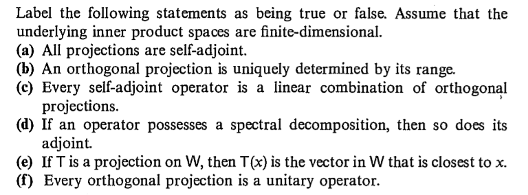Label the following statements as being true or false. Assume that the
underlying inner product spaces are finite-dimensional.
(a) All projections are self-adjoint.
(b) An orthogonal projection is uniquely determined by its range.
(c) Every self-adjoint operator is a linear combination of orthogonal
projections.
(d) If an operator possesses a spectral decomposition, then so does its
adjoint.
(e) If T is a projection on W, then T(x) is the vector in W that is closest to x.
(f) Every orthogonal projection is a unitary operator.
