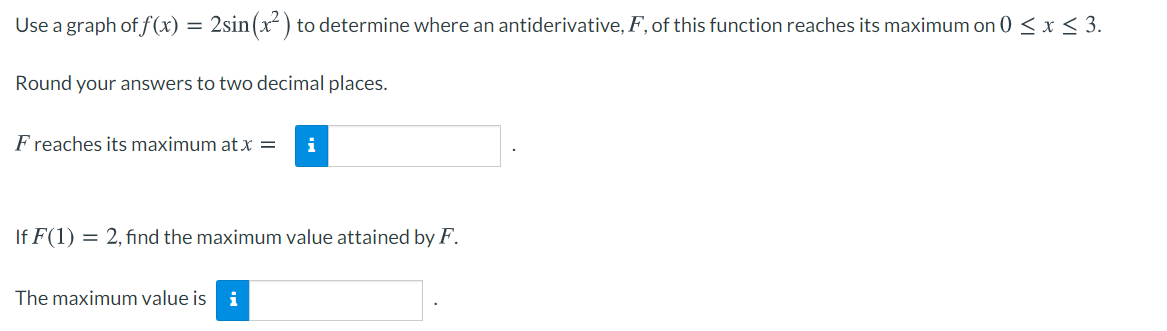 Use a graph of f (x) = 2sin(x² ) to determine where an antiderivative, F, of this function reaches its maximum on 0 < x < 3.
Round your answers to two decimal places.
F reaches its maximum at x =
i
If F(1) = 2, find the maximum value attained by F.
The maximum value is
i
