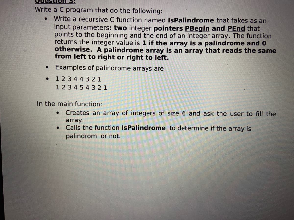 Write a C program that do the following:
Write a recursive C function named IsPalindrome that takes as an
input parameters: two integer pointers PBegin and PEnd that
points to the beginning and the end of an integer array. The function
returns the integer value is 1 if the array is a palindrome and 0
otherwise. A palindrome array is an array that reads the same
from left to right or right to left.
• Examples of palindrome arrays are
1 23 44 3 2 1
123 4 5 4 3 2 1
In the main function:
Creates an array of integers
ize 6 and ask the user to fill the
array.
Calls the function IsPalindrome to determine if the array is
palindrom or not.
