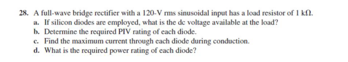 28. A full-wave bridge rectifier with a 120-V rms sinusoidal input has a load resistor of 1 kN.
a. If silicon diodes are employed, what is the de voltage available at the load?
b. Determine the required PIV rating of each diode.
c. Find the maximum current through each diode during conduction.
d. What is the required power rating of each diode?
