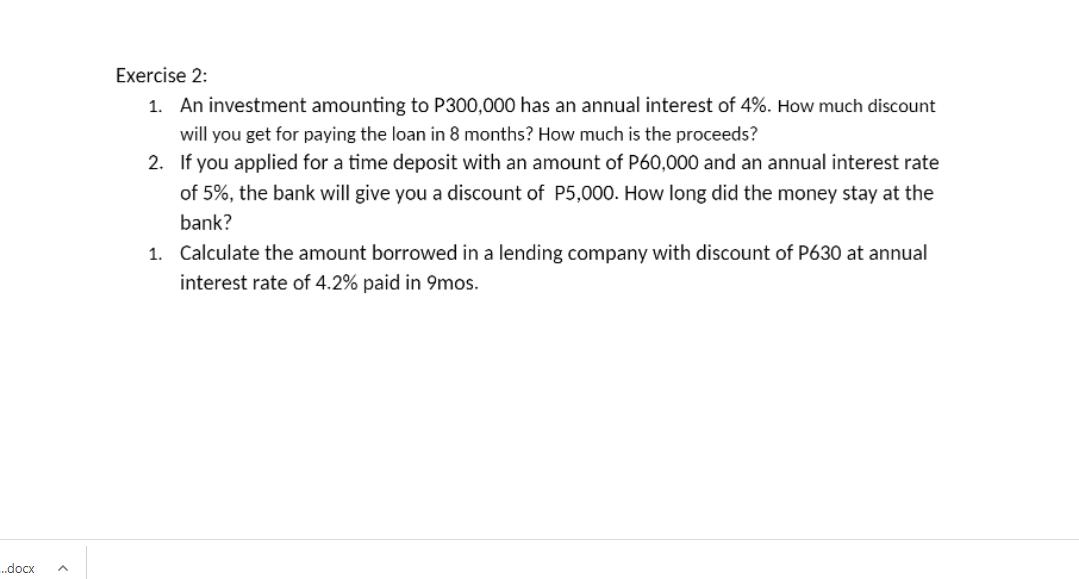 Exercise 2:
1. An investment amounting to P300,000 has an annual interest of 4%. How much discount
will you get for paying the loan in 8 months? How much is the proceeds?
2. If you applied for a time deposit with an amount of P60,000 and an annual interest rate
of 5%, the bank will give you a discount of P5,000. How long did the money stay at the
bank?
1. Calculate the amount borrowed in a lending company with discount of P630 at annual
interest rate of 4.2% paid in 9mos.
..docx
