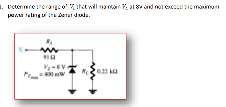 1. Determine the range of V; that will maintain V, at 8V and not exceed the maximum
power rating of the Zener diode.
Rs
912
Vz -8 V
= 400 mW
R0.22 ka
