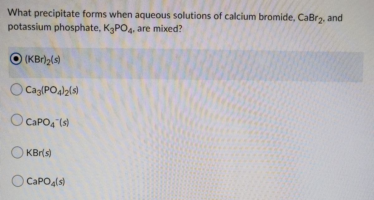 What precipitate forms when aqueous solutions of calcium bromide, CaBr2, and
potassium phosphate, K3PO4, are mixed?
O(KBr)2(s)
O Caz(PO4)2(s)
O CAPO4 (s)
O KBr(s)
O CAPO4(s)
