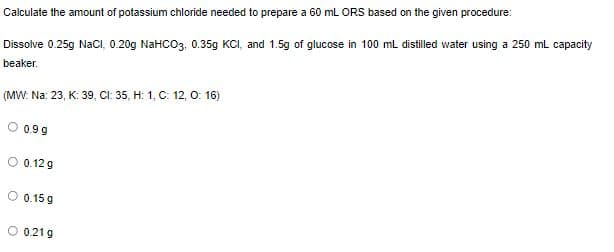 Calculate the amount of potassium chloride needed to prepare a 60 mL ORS based on the given procedure:
Dissolve 0.25g NaCi, 0.20g NaHCO3, 0.35g KCI, and 1.5g of glucose in 100 ml distilled water using a 250 mL capacity
beaker.
(MW: Na: 23, K: 39, CI: 35, H: 1, C: 12, O: 16)
0.9 g
O 0.12 g
0.15 g
O 0.21 g
