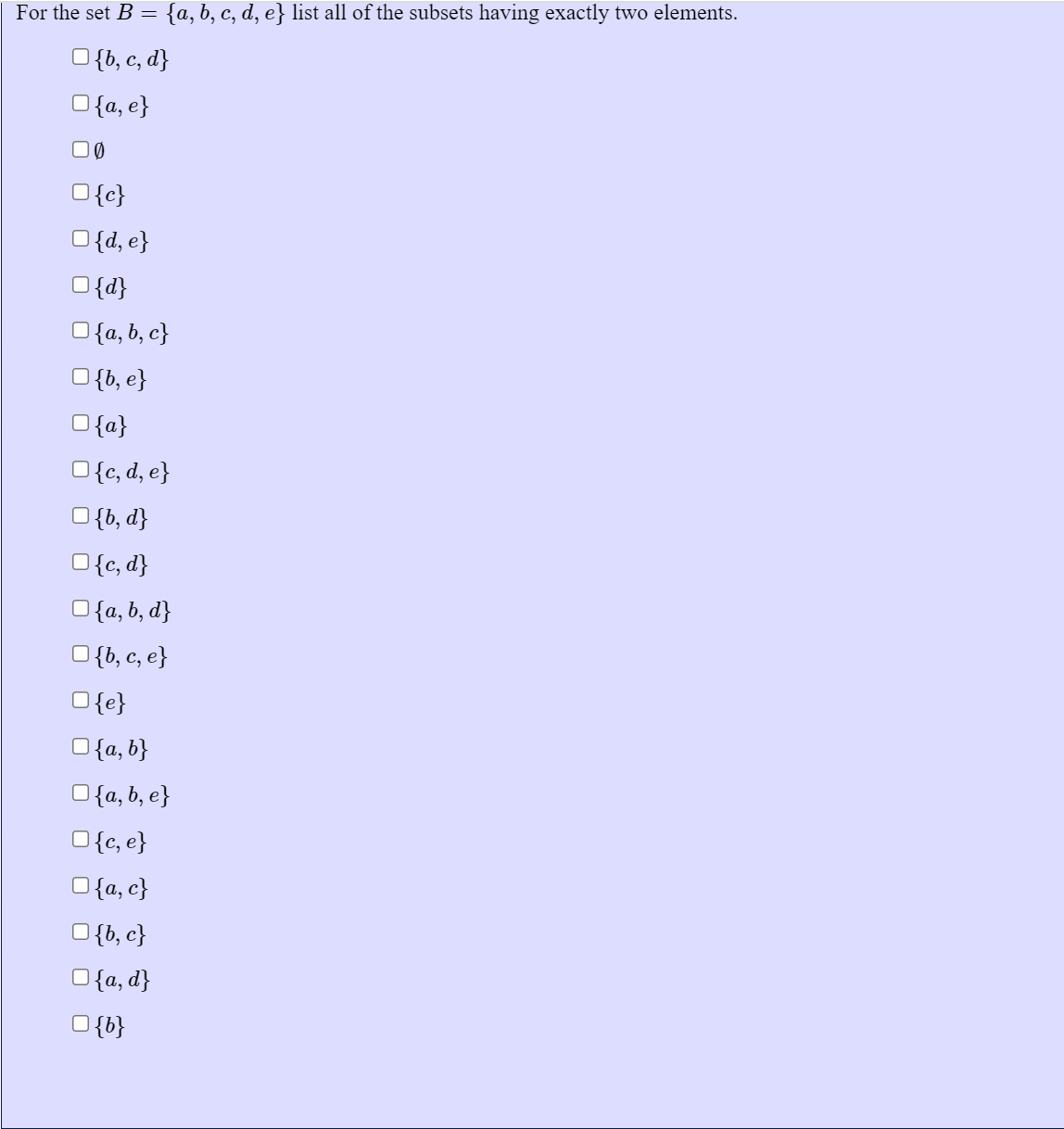 For the set B = {a, b, c, d, e} list all of the subsets having exactly two elements.
O{b, c, d}
O{a, e}
O{c}
O{d, e}
O{d}
O{a, b, c}
O{b, e}
O{a}
O{c, d, e}
O{b, d}
O{c, d}
O{a, b, d}
O{b, c, e}
O{e}
O{a, b}
O{a, b, e}
O{c, e}
O{a, c}
O{b, c}
O{a, d}
O{b}
