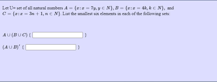 Let U= set of all natural numbers A = {r:x = 7y, y E N}, B = {r:x = 4k, k E N}, and
C = {r:x = 3n + 1, n E N}. List the smallest six elements in each of the following sets:
AU (BUC) { |
}
(AU B)' { [
}
